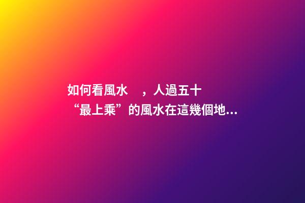 如何看風水，人過五十“最上乘”的風水在這幾個地方